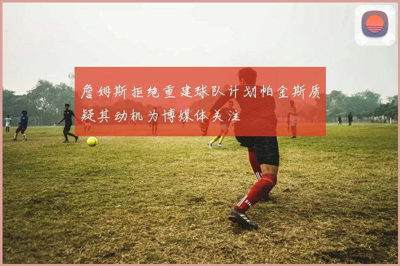 詹姆斯拒绝重建球队计划帕金斯质疑其动机为博媒体关注