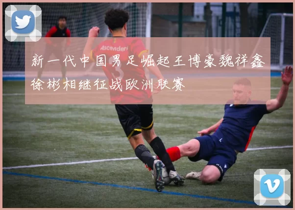 新一代中国男足崛起王博豪魏祥鑫徐彬相继征战欧洲联赛