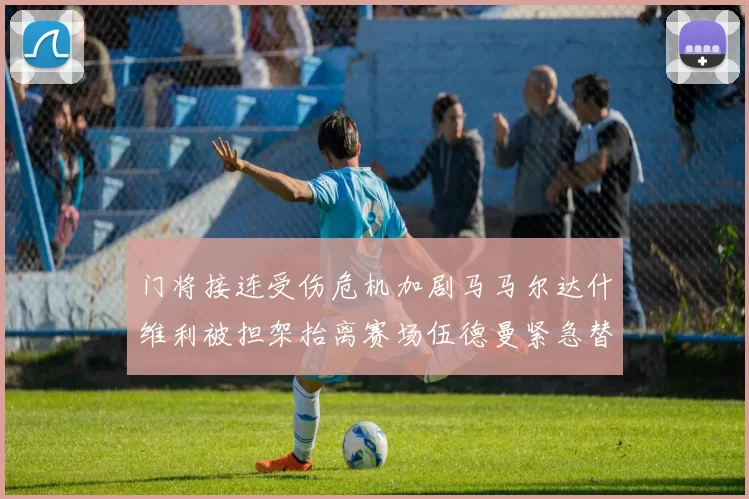 门将接连受伤危机加剧马马尔达什维利被担架抬离赛场伍德曼紧急替补上阵