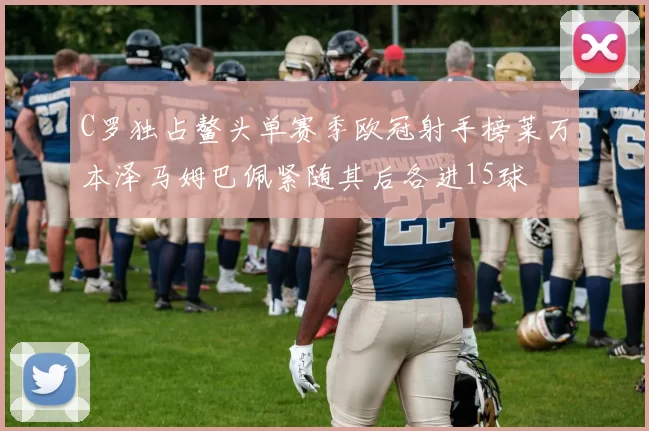 C罗独占鳌头单赛季欧冠射手榜莱万本泽马姆巴佩紧随其后各进15球