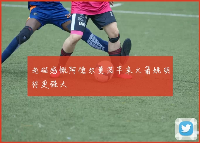 老猫感慨阿德尔曼若早来火箭姚明将更强大