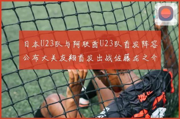 日本U23队与阿联酋U23队首发阵容公布大关友翔首发出战佐藤龙之介替补待命