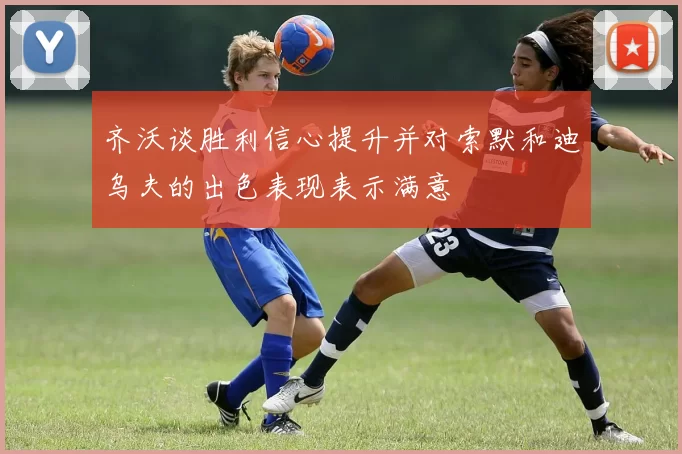 齐沃谈胜利信心提升并对索默和迪乌夫的出色表现表示满意
