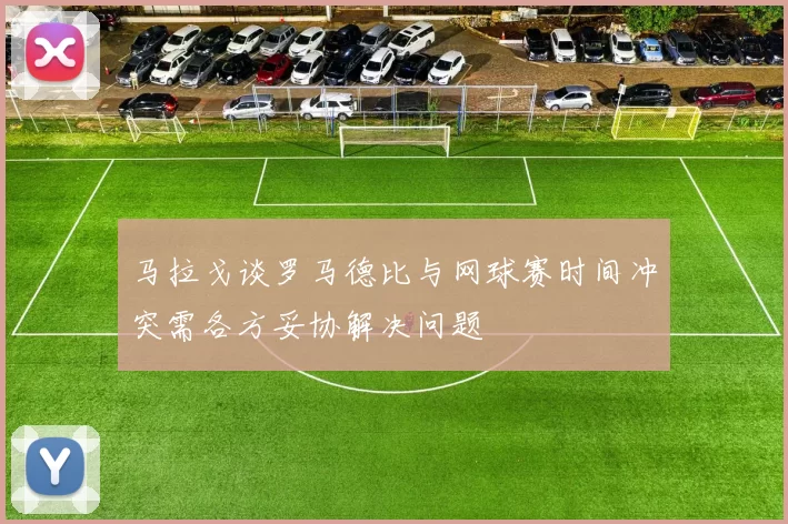 马拉戈谈罗马德比与网球赛时间冲突需各方妥协解决问题