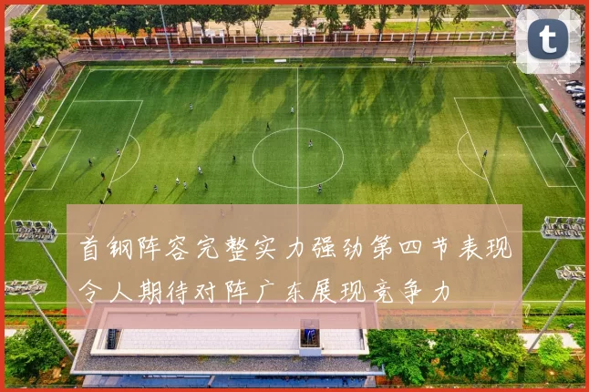 首钢阵容完整实力强劲第四节表现令人期待对阵广东展现竞争力