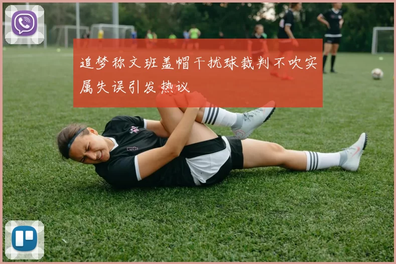 追梦称文班盖帽干扰球裁判不吹实属失误引发热议