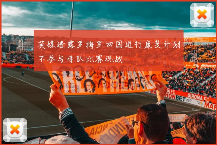 英媒透露罗梅罗回国进行康复计划不参与母队比赛观战