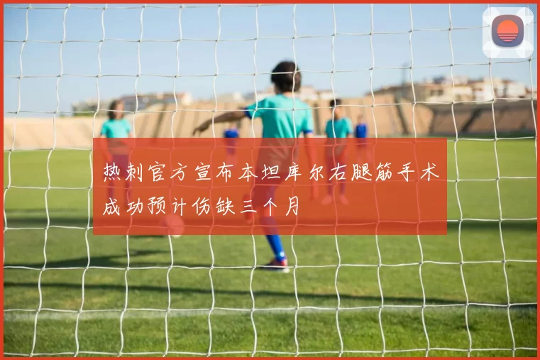 热刺官方宣布本坦库尔右腿筋手术成功预计伤缺三个月