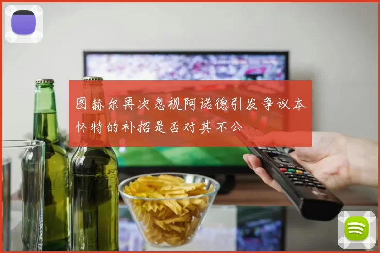 图赫尔再次忽视阿诺德引发争议本怀特的补招是否对其不公