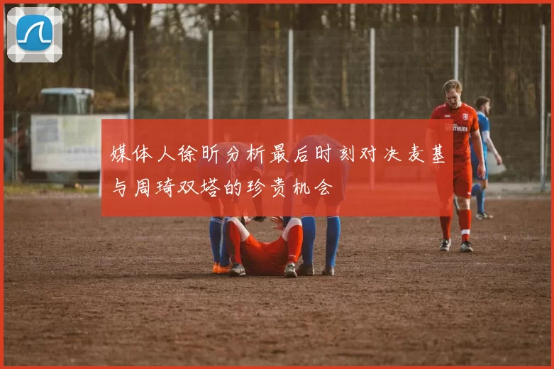 媒体人徐昕分析最后时刻对决麦基与周琦双塔的珍贵机会