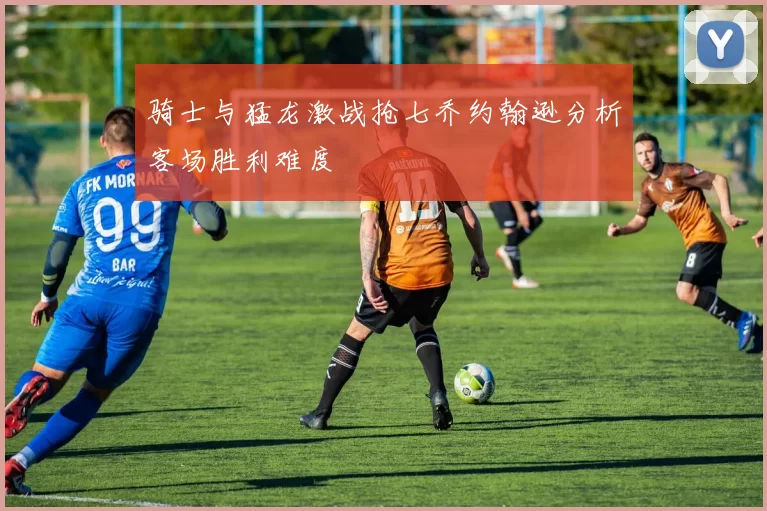 骑士与猛龙激战抢七乔约翰逊分析客场胜利难度