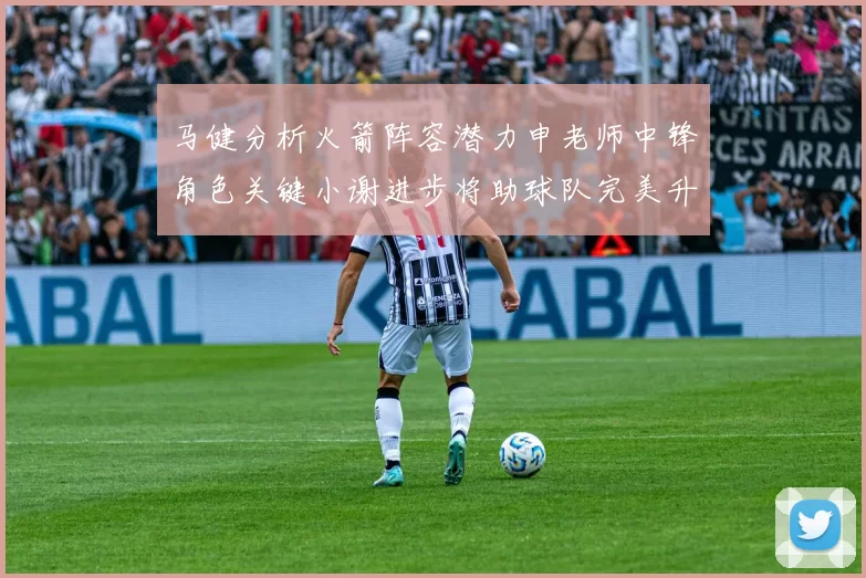 马健分析火箭阵容潜力申老师中锋角色关键小谢进步将助球队完美升级