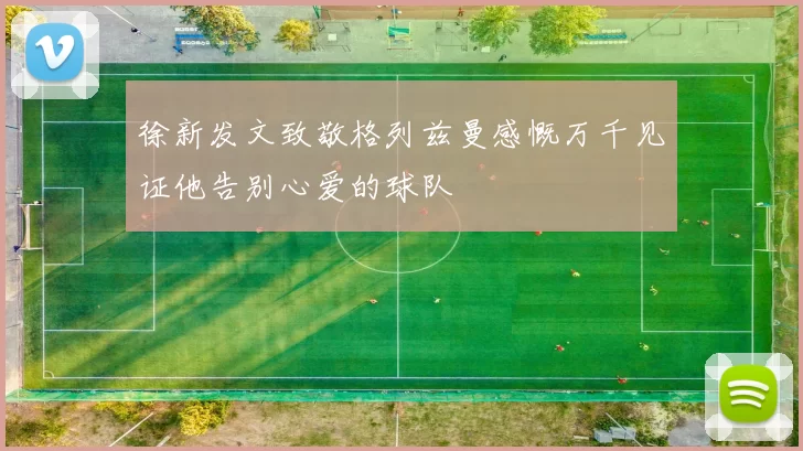 徐新发文致敬格列兹曼感慨万千见证他告别心爱的球队