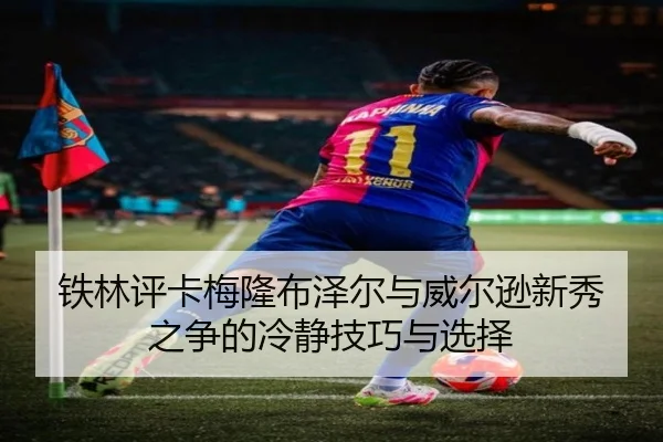 铁林评卡梅隆布泽尔与威尔逊新秀之争的冷静技巧与选择